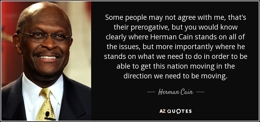 Some people may not agree with me, that's their prerogative, but you would know clearly where Herman Cain stands on all of the issues, but more importantly where he stands on what we need to do in order to be able to get this nation moving in the direction we need to be moving. - Herman Cain