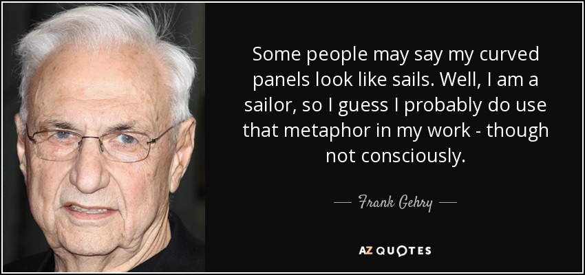 Some people may say my curved panels look like sails. Well, I am a sailor, so I guess I probably do use that metaphor in my work - though not consciously. - Frank Gehry