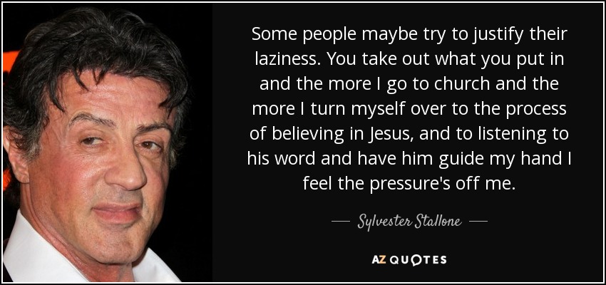 Some people maybe try to justify their laziness. You take out what you put in and the more I go to church and the more I turn myself over to the process of believing in Jesus, and to listening to his word and have him guide my hand I feel the pressure's off me. - Sylvester Stallone