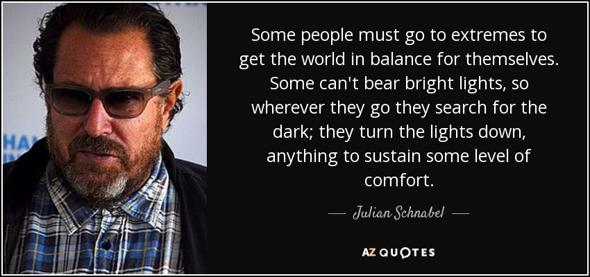 Some people must go to extremes to get the world in balance for themselves. Some can't bear bright lights, so wherever they go they search for the dark; they turn the lights down, anything to sustain some level of comfort. - Julian Schnabel