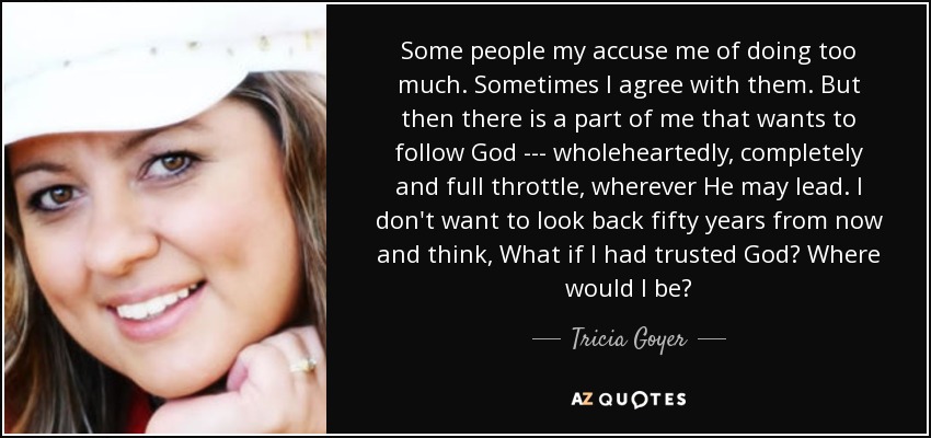 Some people my accuse me of doing too much. Sometimes I agree with them. But then there is a part of me that wants to follow God --- wholeheartedly, completely and full throttle, wherever He may lead. I don't want to look back fifty years from now and think, What if I had trusted God? Where would I be? - Tricia Goyer