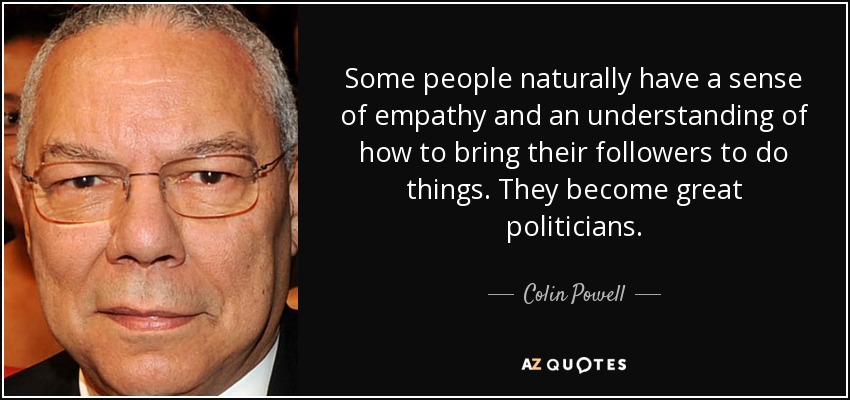 Some people naturally have a sense of empathy and an understanding of how to bring their followers to do things. They become great politicians. - Colin Powell