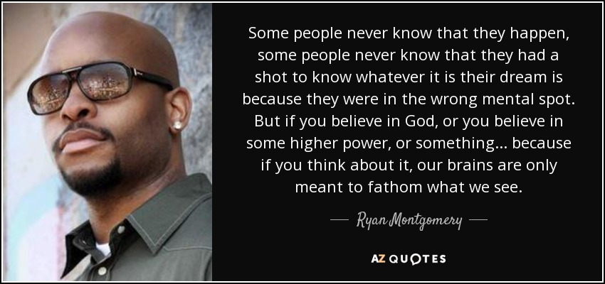 Some people never know that they happen, some people never know that they had a shot to know whatever it is their dream is because they were in the wrong mental spot. But if you believe in God, or you believe in some higher power, or something... because if you think about it, our brains are only meant to fathom what we see. - Ryan Montgomery