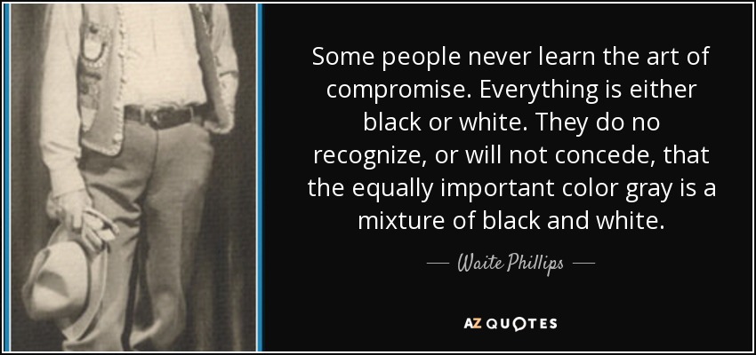 Some people never learn the art of compromise. Everything is either black or white. They do no recognize, or will not concede, that the equally important color gray is a mixture of black and white. - Waite Phillips