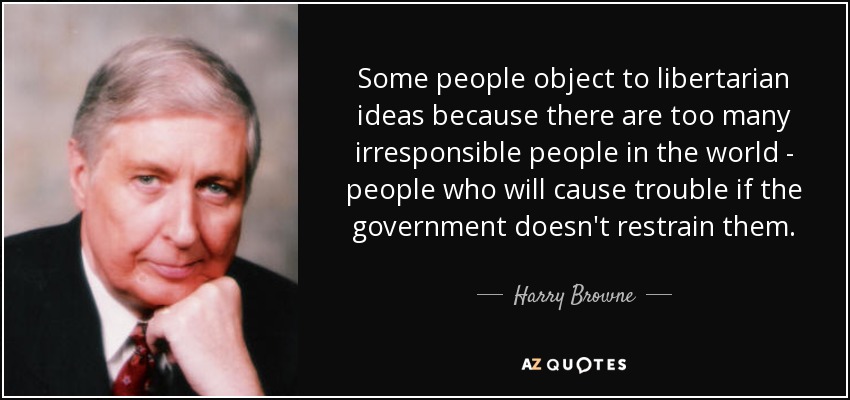 Some people object to libertarian ideas because there are too many irresponsible people in the world - people who will cause trouble if the government doesn't restrain them. - Harry Browne