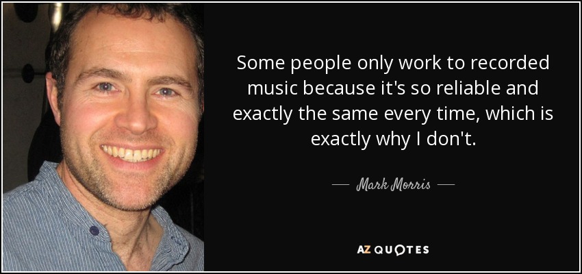 Some people only work to recorded music because it's so reliable and exactly the same every time, which is exactly why I don't. - Mark Morris