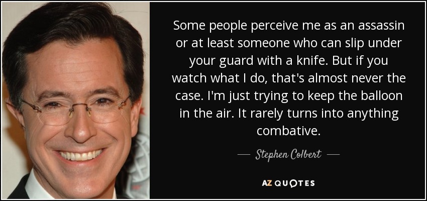 Some people perceive me as an assassin or at least someone who can slip under your guard with a knife. But if you watch what I do, that's almost never the case. I'm just trying to keep the balloon in the air. It rarely turns into anything combative. - Stephen Colbert