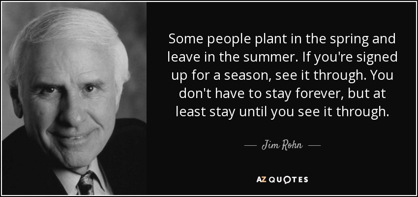 Some people plant in the spring and leave in the summer. If you're signed up for a season, see it through. You don't have to stay forever, but at least stay until you see it through. - Jim Rohn