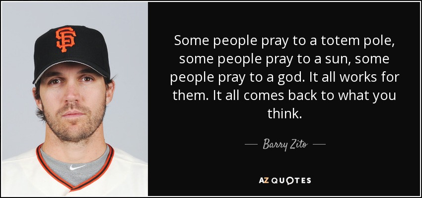 Some people pray to a totem pole, some people pray to a sun, some people pray to a god. It all works for them. It all comes back to what you think. - Barry Zito
