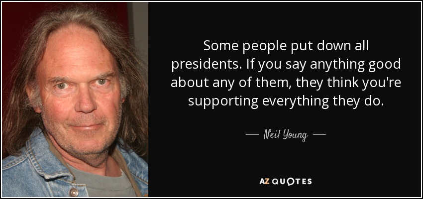 Some people put down all presidents. If you say anything good about any of them, they think you're supporting everything they do. - Neil Young