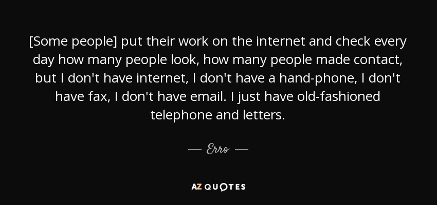 [Some people] put their work on the internet and check every day how many people look, how many people made contact, but I don't have internet, I don't have a hand-phone, I don't have fax, I don't have email. I just have old-fashioned telephone and letters. - Erro
