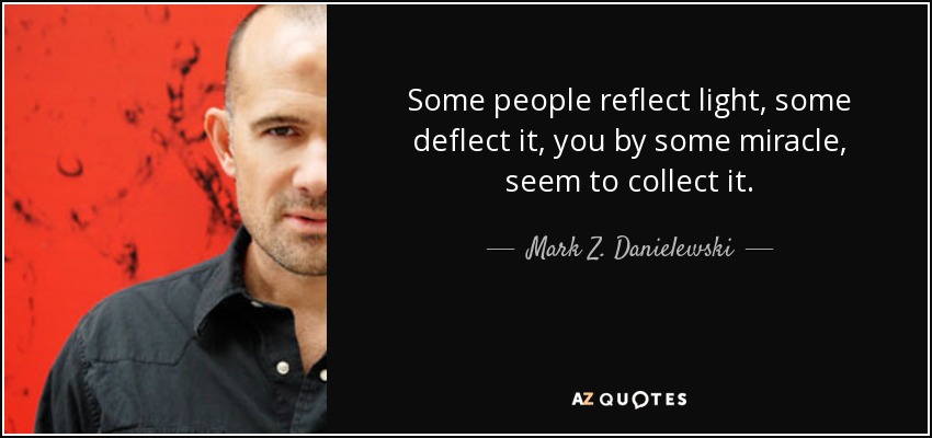 Some people reflect light, some deflect it, you by some miracle, seem to collect it. - Mark Z. Danielewski