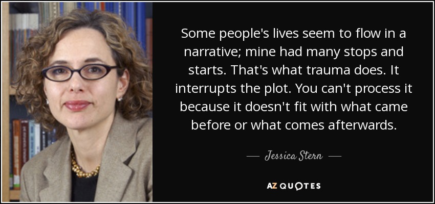 Some people's lives seem to flow in a narrative; mine had many stops and starts. That's what trauma does. It interrupts the plot. You can't process it because it doesn't fit with what came before or what comes afterwards. - Jessica Stern