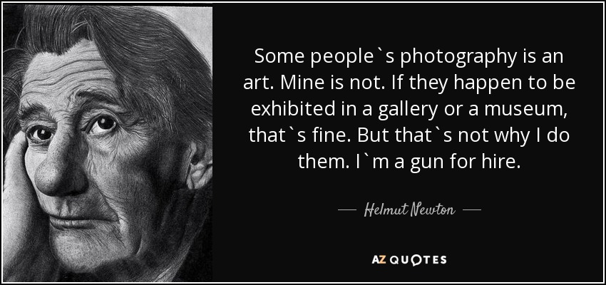 Some people`s photography is an art. Mine is not. If they happen to be exhibited in a gallery or a museum, that`s fine. But that`s not why I do them. I`m a gun for hire. - Helmut Newton