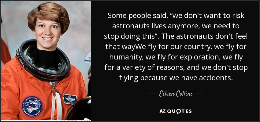 Some people said, “we don't want to risk astronauts lives anymore, we need to stop doing this”. The astronauts don't feel that wayWe fly for our country, we fly for humanity, we fly for exploration, we fly for a variety of reasons, and we don't stop flying because we have accidents. - Eileen Collins