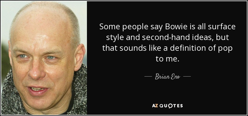 Some people say Bowie is all surface style and second-hand ideas, but that sounds like a definition of pop to me. - Brian Eno