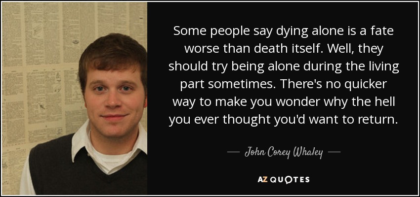 Some people say dying alone is a fate worse than death itself. Well, they should try being alone during the living part sometimes. There's no quicker way to make you wonder why the hell you ever thought you'd want to return. - John Corey Whaley