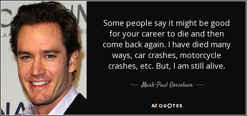 Some people say it might be good for your career to die and then come back again. I have died many ways, car crashes, motorcycle crashes, etc. But, I am still alive. - Mark-Paul Gosselaar