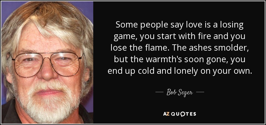 Some people say love is a losing game, you start with fire and you lose the flame. The ashes smolder, but the warmth's soon gone, you end up cold and lonely on your own. - Bob Seger