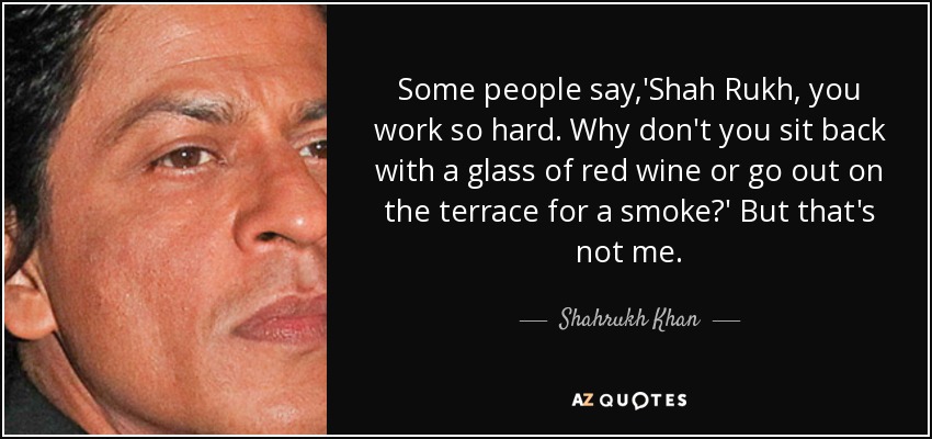 Some people say,'Shah Rukh, you work so hard. Why don't you sit back with a glass of red wine or go out on the terrace for a smoke?' But that's not me. - Shahrukh Khan