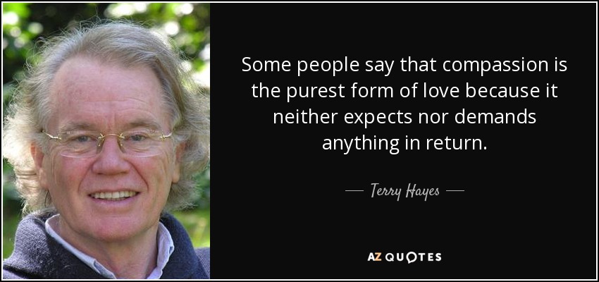 Some people say that compassion is the purest form of love because it neither expects nor demands anything in return. - Terry Hayes
