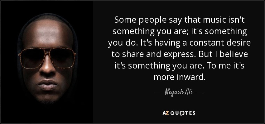 Some people say that music isn't something you are; it's something you do. It's having a constant desire to share and express. But I believe it's something you are. To me it's more inward. - Negash Ali