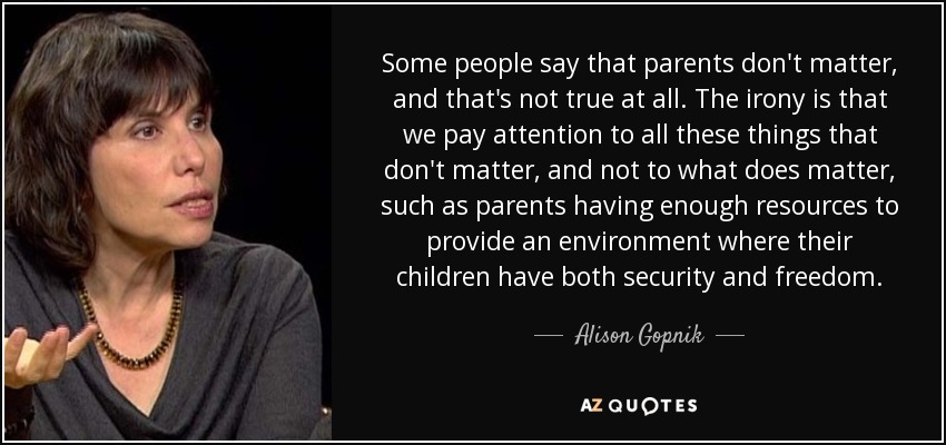 Some people say that parents don't matter, and that's not true at all. The irony is that we pay attention to all these things that don't matter, and not to what does matter, such as parents having enough resources to provide an environment where their children have both security and freedom. - Alison Gopnik
