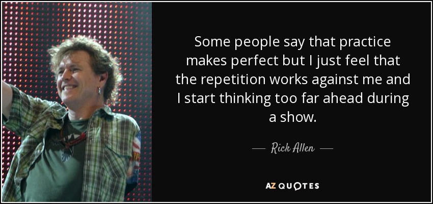 Some people say that practice makes perfect but I just feel that the repetition works against me and I start thinking too far ahead during a show. - Rick Allen