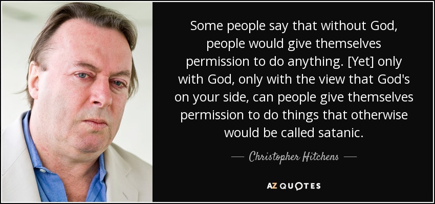 Some people say that without God, people would give themselves permission to do anything. [Yet] only with God, only with the view that God's on your side, can people give themselves permission to do things that otherwise would be called satanic. - Christopher Hitchens