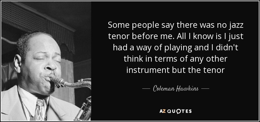 Some people say there was no jazz tenor before me. All I know is I just had a way of playing and I didn't think in terms of any other instrument but the tenor - Coleman Hawkins