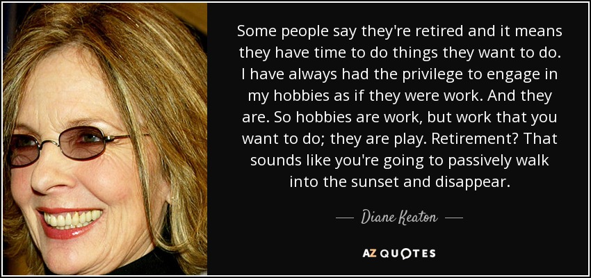 Some people say they're retired and it means they have time to do things they want to do. I have always had the privilege to engage in my hobbies as if they were work. And they are. So hobbies are work, but work that you want to do; they are play. Retirement? That sounds like you're going to passively walk into the sunset and disappear. - Diane Keaton