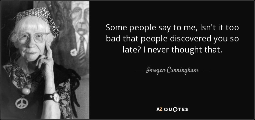 Some people say to me, Isn't it too bad that people discovered you so late? I never thought that. - Imogen Cunningham