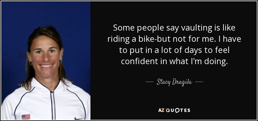 Some people say vaulting is like riding a bike-but not for me. I have to put in a lot of days to feel confident in what I'm doing. - Stacy Dragila