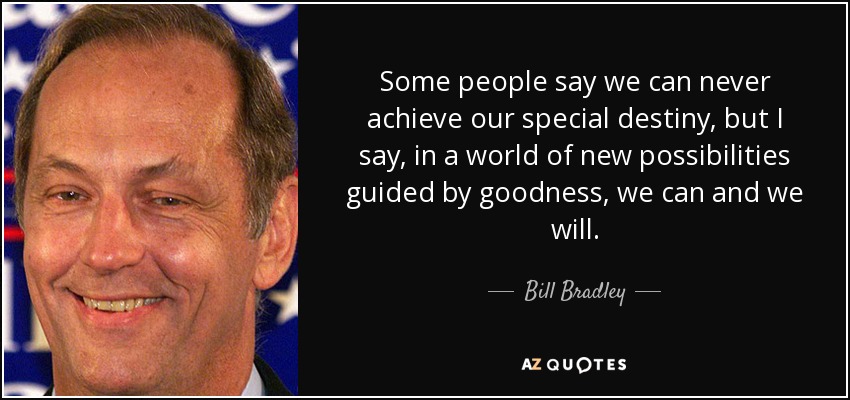 Some people say we can never achieve our special destiny, but I say, in a world of new possibilities guided by goodness, we can and we will. - Bill Bradley