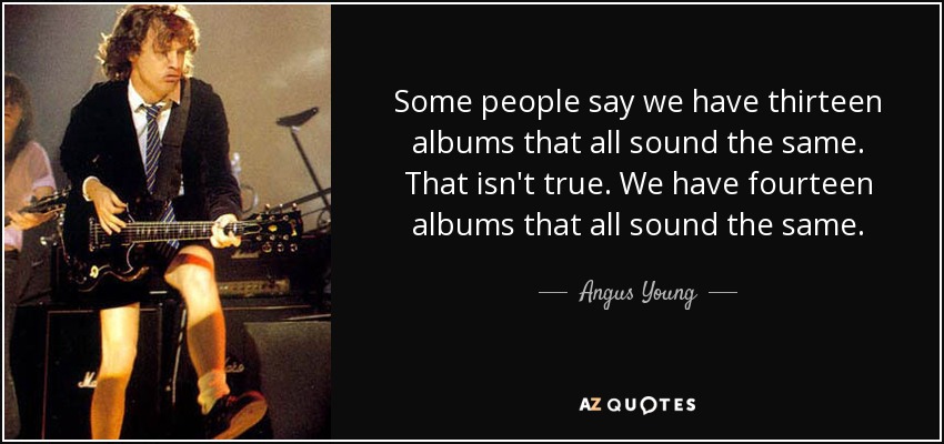 Some people say we have thirteen albums that all sound the same. That isn't true. We have fourteen albums that all sound the same. - Angus Young