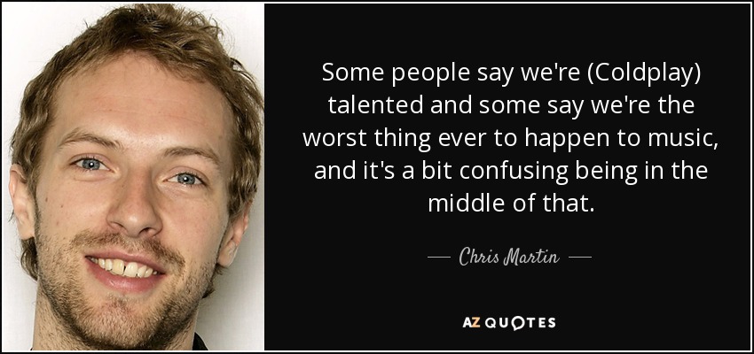 Some people say we're (Coldplay) talented and some say we're the worst thing ever to happen to music, and it's a bit confusing being in the middle of that. - Chris Martin