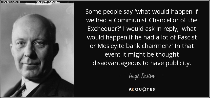 Some people say 'what would happen if we had a Communist Chancellor of the Exchequer?' I would ask in reply, 'what would happen if he had a lot of Fascist or Mosleyite bank chairmen?' In that event it might be thought disadvantageous to have publicity. - Hugh Dalton