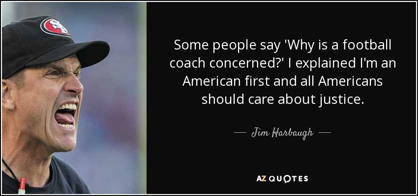 Some people say 'Why is a football coach concerned?' I explained I'm an American first and all Americans should care about justice. - Jim Harbaugh