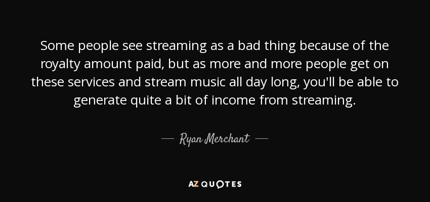 Some people see streaming as a bad thing because of the royalty amount paid, but as more and more people get on these services and stream music all day long, you'll be able to generate quite a bit of income from streaming. - Ryan Merchant