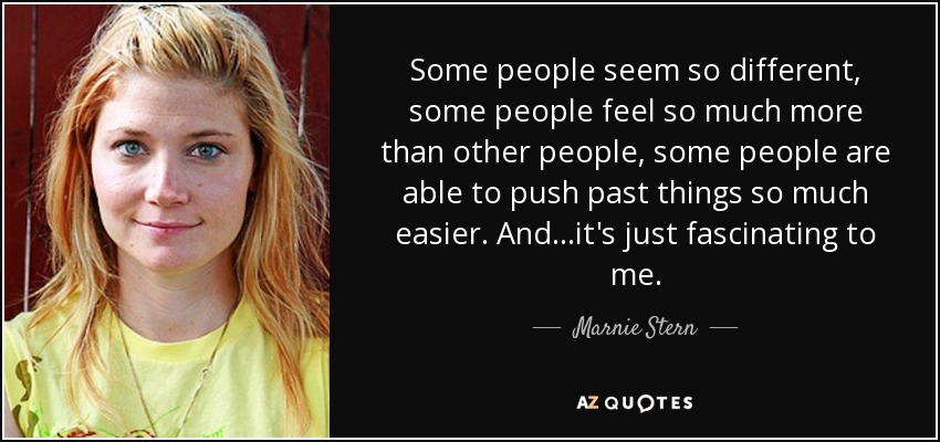 Some people seem so different, some people feel so much more than other people, some people are able to push past things so much easier. And...it's just fascinating to me. - Marnie Stern