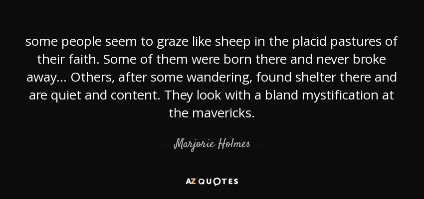 some people seem to graze like sheep in the placid pastures of their faith. Some of them were born there and never broke away ... Others, after some wandering, found shelter there and are quiet and content. They look with a bland mystification at the mavericks. - Marjorie Holmes