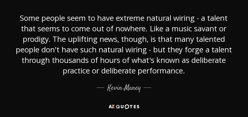 Some people seem to have extreme natural wiring - a talent that seems to come out of nowhere. Like a music savant or prodigy. The uplifting news, though, is that many talented people don't have such natural wiring - but they forge a talent through thousands of hours of what's known as deliberate practice or deliberate performance. - Kevin Maney