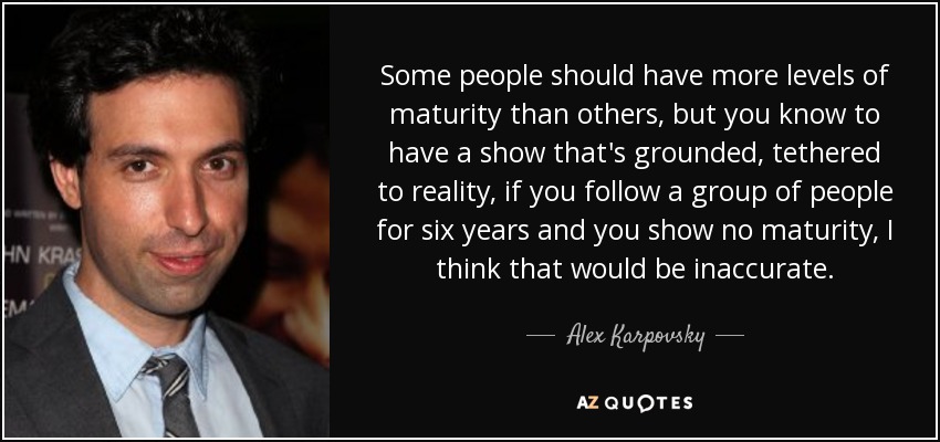Some people should have more levels of maturity than others, but you know to have a show that's grounded, tethered to reality, if you follow a group of people for six years and you show no maturity, I think that would be inaccurate. - Alex Karpovsky