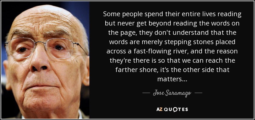 Some people spend their entire lives reading but never get beyond reading the words on the page, they don't understand that the words are merely stepping stones placed across a fast-flowing river, and the reason they're there is so that we can reach the farther shore, it's the other side that matters... - Jose Saramago