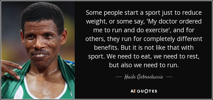 Some people start a sport just to reduce weight, or some say, 'My doctor ordered me to run and do exercise', and for others, they run for completely different benefits. But it is not like that with sport. We need to eat, we need to rest, but also we need to run. - Haile Gebrselassie