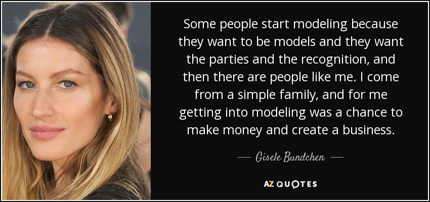 Some people start modeling because they want to be models and they want the parties and the recognition, and then there are people like me. I come from a simple family, and for me getting into modeling was a chance to make money and create a business. - Gisele Bundchen