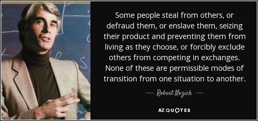 Some people steal from others, or defraud them, or enslave them, seizing their product and preventing them from living as they choose, or forcibly exclude others from competing in exchanges. None of these are permissible modes of transition from one situation to another. - Robert Nozick
