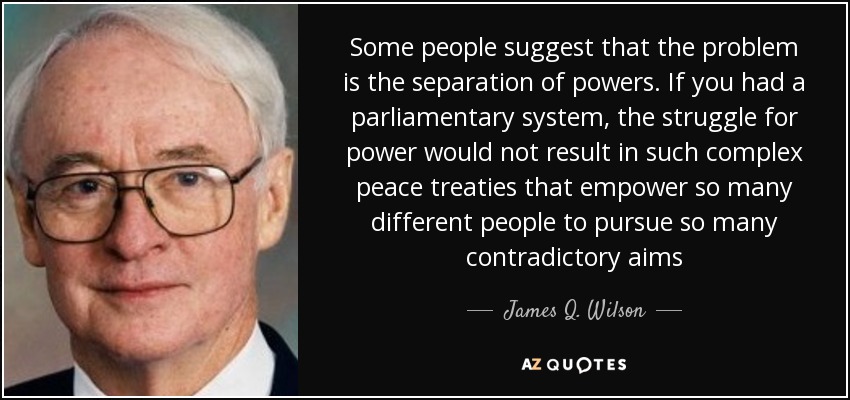 Some people suggest that the problem is the separation of powers. If you had a parliamentary system, the struggle for power would not result in such complex peace treaties that empower so many different people to pursue so many contradictory aims - James Q. Wilson