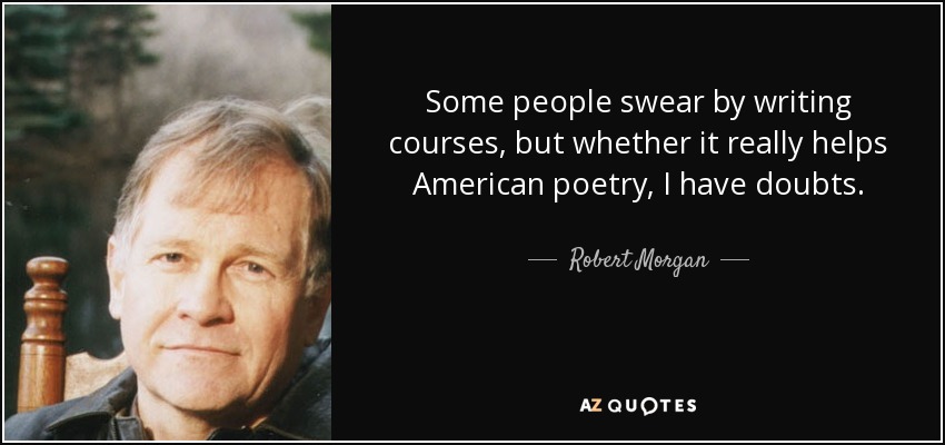 Some people swear by writing courses, but whether it really helps American poetry, I have doubts. - Robert Morgan