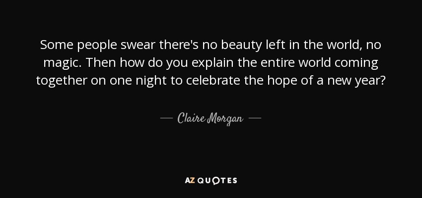 Some people swear there's no beauty left in the world, no magic. Then how do you explain the entire world coming together on one night to celebrate the hope of a new year? - Claire Morgan